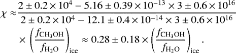 \begin{align*} \chi \approx& \frac{2\pm0.2\,{\times}\,10^{4} -5.16\pm0.39\,{\times}\,10^{-13}\times 3\pm0.6\,{\times}\,10^{16}} {2\pm0.2\,{\times}\,10^{4} -12.1\pm0.4\,{\times}\,10^{-14}\times 3\pm0.6\,{\times}\,10^{16}}\nonumber\\ &\times\,\left(\frac{{f}_{\textrm{CH}_3\textrm{OH}}}{{f}_{\textrm{H}_2\textrm{O}}}\right)_{\textrm{ice}}\approx 0.28\pm0.18 \times \left(\frac{{f}_{\textrm{CH}_3\textrm{OH}}}{{f}_{\textrm{H}_2\textrm{O}}}\right)_{\textrm{ice}}.\end{align*}