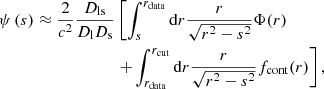 $$ \begin{aligned} \psi \left(s\right) \approx \frac{2}{c^2} \frac{D_\mathrm{ls} }{D_\mathrm{l} D_\mathrm{s} }&\left[ \int _s^{r_\mathrm{data} } \mathrm{d} r \frac{r}{\sqrt{r^2-s^2}} \Phi (r) \right. \nonumber \\&\left.+ \int _{r_\mathrm{data} }^{r_\mathrm{cut} } \mathrm{d} r \frac{r}{\sqrt{r^2-s^2}} f_\mathrm{cont} (r) \right], \end{aligned} $$