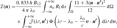 $$ \begin{aligned} \mathcal{I} ({\boldsymbol{n}}) =&\frac{0.833\,h\,B_\mathrm{12} }{4\,\pi \,\lambda _\mathrm{0} }\displaystyle \int _{-\infty }^{+\infty }\!\!\!\!\!\!\!n_\mathrm{e} \,R_\mathrm{i} \,\mathrm{d} x\displaystyle \int _{\Omega }\!\frac{11+3({\boldsymbol{n}}\cdot {\boldsymbol{n^\prime }})^2}{12}\,\mathrm{d} \Omega \\&\times \displaystyle \int _{-\infty }^{+\infty }\!\!\!\!\!\!\!\mathcal{J} (\lambda \prime ,{\boldsymbol{n^\prime }})\,\Phi \left(\lambda \prime -\lambda _\mathrm{0} -\frac{\lambda _\mathrm{0} }{c}{\boldsymbol{\upsilon }}\cdot {\boldsymbol{n^\prime }}\right)\,\mathrm{d} \lambda \prime \,\mathrm{d} {\boldsymbol{\upsilon }}, \nonumber \end{aligned} $$