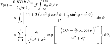 $$ \begin{aligned} \mathcal{I} ({\boldsymbol{n}}) =&\frac{0.833\,h\,B_\mathrm{12} }{2\sqrt{\pi }\,\lambda _\mathrm{0} }\,\mathcal{J} \displaystyle \int _{-\infty }^{+\infty }\!\!\!\!\!\!\!n_\mathrm{e} \,R_\mathrm{i} \,\mathrm{d} x\\&\times \displaystyle \int _{\vartheta }\left[\frac{11+3\left(\cos ^2\phi \cos ^2\vartheta +\frac{1}{2}\sin ^2\phi \sin ^2\vartheta \right)}{12}\right]\sin \vartheta \nonumber \\&\times \displaystyle \sum _{i=1}^{3}\left\{ \frac{a_\mathrm{i} }{\sqrt{{ w}^2+\sigma ^2_\mathrm{i} }}\exp \left[-\frac{\left(\delta \lambda \prime _\mathrm{i} -\frac{\lambda _\mathrm{0} }{c}\upsilon _{ { w}}\cos \vartheta \right)^2}{{ w}^2+\sigma ^2_\mathrm{i} }\right]\right\} \mathrm{d} \vartheta , \nonumber \end{aligned} $$