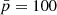 $ \bar{p}=100 $