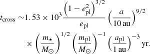 $$ \begin{aligned} t_\mathrm{cross} \sim &1.53\times 10^{3}\frac{\left( 1-e^{2}_\mathrm{pl} \right)^{3/2}}{e_\mathrm{pl} }\left( \frac{a}{10\,\mathrm{au} } \right)^{9/2} \nonumber \\&\times \left( \frac{m_{\star }}{M_{\odot }} \right)^{1/2}\left( \frac{m_\mathrm{pl} }{M_{\odot }} \right)^{-1}\left( \frac{a_\mathrm{pl} }{1\,\mathrm{au} } \right)^{-3}\mathrm{yr} . \end{aligned} $$