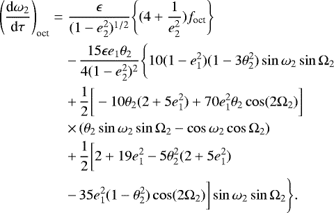 \begin{eqnarray*} \Bigg(\frac{\textrm{d}\omega_2}{\textrm{d}\tau}\Bigg)_{\text{oct}}\Bigg.&=& \frac{\epsilon}{(1-e^2_2)^{1/2}}\Bigg\{(4&#x002B;\frac{1}{e^2_2})f_{\text{oct}}\Bigg\} \nonumber \\ &&-\, \frac{15\epsilon e_1 \theta_2}{4(1-e^2_2)^2}\Bigg\{10(1-e^2_1)(1-3\theta^2_2)\sin\omega_2\sin\Omega_2 \nonumber \\ &&&#x002B;\, \frac{1}{2}\bigg[-10\theta_2(2&#x002B;5e^2_1)&#x002B;70e^2_1\theta_2\cos(2\Omega_2)\bigg] \nonumber \\ &&\times\, (\theta_2\sin\omega_2\sin\Omega_2-\cos\omega_2\cos\Omega_2) \nonumber \\ &&&#x002B;\, \frac{1}{2}\bigg[2&#x002B;19e^2_1-5\theta^2_2(2&#x002B;5e^2_1) \bigg.\nonumber \\ &&-\, \bigg.\Bigg.35e^2_1(1-\theta^2_2)\cos(2\Omega_2)\bigg]\sin\omega_2\sin\Omega_2\Bigg\}.\end{eqnarray*}