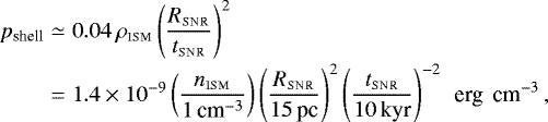 \begin{eqnarray*} p_{\textrm{shell}} & \simeq & 0.04\, \rho_{\textsc{ism}} \left({R_{\textsc{snr}}\over t_{\textsc{snr}}}\right)^2 \nonumber \\[-2pt] & = &1.4\times10^{-9} \left({n_{\textsc{ism}}\over 1\,\textrm{cm}^{-3}}\right) \left({R_{\textsc{snr}}\over 15\,\textrm{pc}}\right)^2\left({ t_{\textsc{snr}}\over 10\,\textrm{kyr}}\right)^{-2}\textrm{\, erg \,cm}^{-3}\,,\end{eqnarray*}