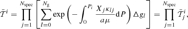 $$ \begin{aligned} \bar{{\mathcal{T} }}^{i}=\prod _{j=1}^{N_{\rm spec}}\left[\sum _{l=0}^{N_{\rm g}}\mathrm{exp}\left(-\int _0^{P_i}\frac{X_j\kappa _{lj}}{a\mu }\mathrm{d}P\right)\Delta { g}_l\right] = \prod _{j=1}^{N_{\rm spec}} \bar{{\mathcal{T} }}^{i}_j , \end{aligned} $$