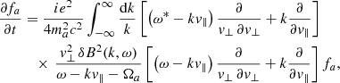 $$ \begin{aligned} \frac{\partial f_a}{\partial t}&=\frac{i e^2}{4m_a^2 c^2}\int _{-\infty }^{\infty } \frac{\mathrm{d}k}{k}\left[ \left(\omega ^*-k { v}_\parallel \right)\frac{\partial }{{ v}_\perp \,\partial { v}_\perp }+ k\frac{\partial }{\partial { v}_\parallel }\right]\nonumber \\&\quad \times \,\frac{ { v}_\perp ^2\,\delta B^2(k, \omega )}{\omega -k{ v}_\parallel -\Omega _a}\left[ \left(\omega -k v_\parallel \right)\frac{\partial }{{ v}_\perp \,\partial { v}_\perp }+ k \frac{\partial }{\partial { v}_\parallel }\right]f_a, \end{aligned} $$
