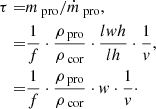 $$ \begin{aligned} \tau =&m_\text{ pro}/\dot{m}_\text{ pro}, \nonumber \\ =&\frac{1}{f}\cdot \frac{\rho _\text{ pro}}{\rho _\text{ cor}}\cdot \frac{lwh}{lh}\cdot \frac{1}{v}, \nonumber \\ =&\frac{1}{f}\cdot \frac{\rho _\text{ pro}}{\rho _\text{ cor}}\cdot w\cdot \frac{1}{v}\cdot \end{aligned} $$