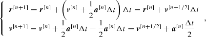 $$ \begin{aligned} {\left\{ \begin{array}{ll} \boldsymbol{r}^{[n+1]} = \boldsymbol{r}^{[n]} + \left( \boldsymbol{v}^{[n]} + \dfrac{1}{2} \boldsymbol{a}^{[n]} \Delta t \right) \Delta t = \boldsymbol{r}^{[n]} + \boldsymbol{v}^{[n+ 1/2]} \Delta t \\ \boldsymbol{v}^{[n+1]} = \boldsymbol{v}^{[n]} + \dfrac{1}{2} \boldsymbol{a}^{[n]} \Delta t + \dfrac{1}{2} \boldsymbol{a}^{[n]} \Delta t = \boldsymbol{v}^{[n+1/2]} + \boldsymbol{a}^{[n]} \dfrac{\Delta t}{2} \end{array}\right.}, \end{aligned} $$