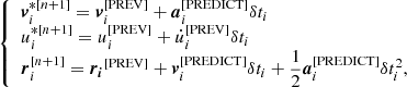 $$ \begin{aligned} {\left\{ \begin{array}{ll} \boldsymbol{v}_i^{*[n+1]} = \boldsymbol{v}_i^{[\mathrm{PREV}]} + \boldsymbol{a}_i^{[\mathrm{PREDICT}]} \delta t_i \\ u_i^{*[n+1]} = u_i^{[\mathrm{PREV}]} + \dot{u}_i^{[\mathrm{PREV}]} \delta t_i \\ \boldsymbol{r}_i^{[n+1]} = \boldsymbol{r_i}^{[\mathrm{PREV}]} + \boldsymbol{v}_i^{[\mathrm{PREDICT}]} \delta t_i + \dfrac{1}{2}\boldsymbol{a}_i^{[\mathrm{PREDICT}]} \delta t_i^2, \end{array}\right.} \end{aligned} $$