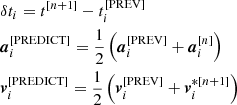 $$ \begin{aligned}&\delta t_i = t^{[n+1]} - t_i^{[\mathrm{PREV}]} \\&\boldsymbol{a}_i^{[\mathrm{PREDICT}]} = \frac{1}{2}\left(\boldsymbol{a}_i^{[\mathrm{PREV}]} + \boldsymbol{a}_i^{[n]}\right) \\&\boldsymbol{v}_i^{[\mathrm{PREDICT}]} = \frac{1}{2}\left(\boldsymbol{v}_i^{[\mathrm{PREV}]} + \boldsymbol{v}_i^{*[n+1]}\right) \end{aligned} $$