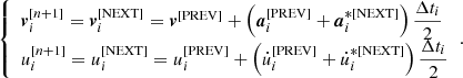$$ \begin{aligned} {\left\{ \begin{array}{ll} \boldsymbol{v}_i^{[n+1]} = \boldsymbol{v}_i^{[\mathrm{NEXT}]} = \boldsymbol{v}^{[\mathrm{PREV}]} + \left( \boldsymbol{a}_i^{[\mathrm{PREV}]} + \boldsymbol{a}_i^{*[\mathrm{NEXT}]} \right) \dfrac{\Delta t_i}{2} \\ u_i^{[n+1]} = u_i^{[\mathrm{NEXT}]} = u_i^{[\mathrm{PREV}]} + \left( \dot{u}_i^{[\mathrm{PREV}]} + \dot{u}_i^{*[\mathrm{NEXT}]} \right) \dfrac{\Delta t_i}{2} \end{array}\right.}. \end{aligned} $$