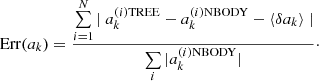 $$ \begin{aligned} \mathrm{Err}(a_k) = \dfrac{ \sum \limits _{i=1}^N |~ {a_{k}^{(i) \mathrm{TREE}} - a_{k}^{(i) \mathrm{NBODY}} - \langle {\delta a_k}\rangle ~ |}}{ \sum \limits _i |a_{k}^{(i) \mathrm{NBODY}}|} \cdot \end{aligned} $$