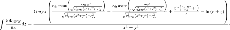 $$ \begin{aligned} \int \frac{\partial \Phi _{\mathrm{NFW} }}{\partial x}\mathrm{d} z&=\frac{Gm{g}x\left( \frac{r_\mathrm{vir} \arctan \left(\frac{c_\mathrm{NFW} z}{\sqrt{c_\mathrm{NFW} ^{2}\left(x^{2}+{ y}^{2}\right)-r_\mathrm{vir} ^{2}}}\right)}{\sqrt{c_\mathrm{NFW} ^{2}\left(x^{2}+{ y}^{2}\right)-r_\mathrm{vir} ^{2}}} -\frac{r_\mathrm{vir} \arctan \left(\frac{r_\mathrm{vir} z}{r\sqrt{c_\mathrm{NFW} ^{2}\left(x^{2}+{ y}^{2}\right)-r_\mathrm{vir} ^{2}}}\right)}{\sqrt{c_\mathrm{NFW} ^{2}\left(x^{2}+{ y}^{2}\right)-r_\mathrm{vir} ^{2}}} +\frac{z\ln \left(\frac{c_\mathrm{NFW} r}{r_\mathrm{vir} }+1\right)}{r}-\ln \left(r+z\right)\right)}{x^{2}+{ y}^{2}}\cdot \end{aligned} $$