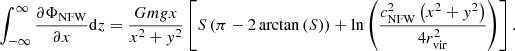 $$ \begin{aligned} \int_{-\infty }^{\infty }\frac{\partial \Phi _{\mathrm{NFW} }}{\partial x}\mathrm{d} z&=\frac{Gm{g}x}{x^{2}+{ y}^{2}} \left[ S\left(\pi -2\arctan \left(S\right)\right)+\ln \left(\frac{c_\mathrm{NFW} ^{2}\left(x^{2}+{ y}^{2}\right)}{4r_\mathrm{vir} ^{2}}\right) \right] . \end{aligned} $$