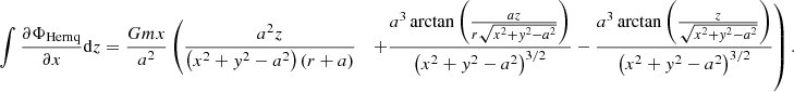 $$ \begin{aligned} \int \frac{\partial \Phi _{\mathrm{Hernq} }}{\partial x}\mathrm{d} z&= \frac{Gmx}{a^2}\left( \frac{a^2 z}{\left(x^2+{ y}^2-a^2\right) \left(r+a\right)} \right.\;\;\left.+\frac{a^3 \arctan \left(\frac{a z}{r\sqrt{x^2+{ y}^2-a^2}}\right)}{\left(x^2+{ y}^2-a^2\right)^{3/2}} -\frac{a^3 \arctan \left(\frac{z}{\sqrt{x^2+{ y}^2-a^2}}\right)}{\left(x^2+{ y}^2-a^2\right)^{3/2}} \right). \end{aligned} $$