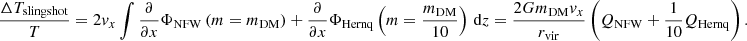 $$ \begin{aligned} \frac{\Delta T_{\mathrm{slingshot} }}{T}&= 2{ v}_{x}\int \frac{\partial }{\partial x}\Phi _{\mathrm{NFW} } \left( m = m_{\rm DM} \right) + \frac{\partial }{\partial x}\Phi _{\mathrm{Hernq} } \left( m = \frac{m_{\rm DM}}{10} \right)\,\mathrm{d} z = \frac{2 Gm_{\rm DM} { v}_{x}}{r_\mathrm{vir} }\left(Q_{\mathrm{NFW} }+\frac{1}{10}Q_{\mathrm{Hernq} }\right). \end{aligned} $$