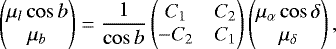 \begin{equation*} \left(\!\!\!\begin{array}{c} {\mu}_l \cos b\\ \mu_b \end{array}\!\!\! \right)= \frac{1}{\cos b} \left(\!\!\!\begin{array}{cc} C_1 & C_2\\ -C_2 & C_1 \end{array}\!\!\!\right) \left(\!\!\!\begin{array}{cc} {\mu}_{\alpha} \cos \delta\\ \mu_{\delta} \end{array}\!\!\!\right),\end{equation*}