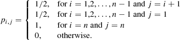 $$ \begin{aligned} p_{i,j}= {\left\{ \begin{array}{ll} {1}/{2},&\mathrm{for} \ i=1,2,\ldots ,n-1 \mathrm{~and} \ j=i+1 \\ {1}/{2},&\mathrm{for} \ i=1,2,\ldots ,n-1 \mathrm{~and} \ j=1 \\ 1,&\mathrm{for} \ i=n \mathrm{~and} \ j=n \\ 0,&\mathrm{otherwise.} \end{array}\right.} \end{aligned} $$