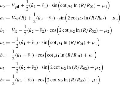 $$ \begin{aligned} a_0&=V_{\rm gal} +\frac{1}{2}(\hat{u}_1- \hat{v}_1)\cdot \sin \Bigl (\cot \mu _1 \ln {(R/R_{01}) - \mu _1\Bigr )} \nonumber \\ a_1&=V_{\rm rot}(R)+ \frac{1}{2}(\hat{u}_2 - \hat{v}_2) \cdot \sin \Bigl (2\cot \mu _2 \ln {(R/R_{02}) - \mu _2\Bigr )} \nonumber \\ b_1&=V_{\rm R} - \frac{1}{2}(\hat{u}_2- \hat{v}_2) \cdot \cos \Bigl (2\cot \mu _2 \ln {(R/R_{02}) - \mu _2\Bigr )}\\ a_2&= -\frac{1}{2}(\hat{u}_1+\hat{v}_1)\cdot \sin \Bigl (\cot \mu _1 \ln {(R/R_{01}) + \mu _1 \Bigr )} \nonumber \\ b_2&= \frac{1}{2} (\hat{u}_1+\hat{v}_1) \cdot \cos \Bigl (\cot \mu _1 \ln {(R/R_{01}) + \mu _1 \Bigr )} \nonumber \\ a_3&=-\frac{1}{2}(\hat{u}_2+\hat{v}_2)\cdot \sin \Bigl (2\cot \mu _2 \ln {(R/R_{02}) + \mu _2 \Bigr )} \nonumber \\ b_3&= \frac{1}{2}(\hat{u}_2+\hat{v}_2) \cdot \cos \Bigl (2\cot \mu _2 \ln {(R/R_{02}) + \mu _2 \Bigr ).} \nonumber \end{aligned} $$