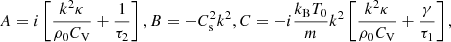 $$ \begin{aligned} A=i\left[\frac{k^2\kappa }{\rho _0 C_\mathrm{V} }+\frac{1}{\tau _2}\right], B=-C_\mathrm{s} ^2k^2,C=-i\frac{k_\mathrm{B} T_0}{m}k^2 \left[\frac{k^2\kappa }{\rho _0 C_\mathrm{V} }+\frac{\gamma }{\tau _1}\right], \end{aligned} $$