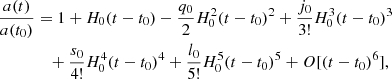 $$ \begin{aligned} \frac{a(t)}{a(t_{0})}&= 1 + H_{0} (t-t_{0}) -\frac{q_{0}}{2} H_{0}^{2} (t-t_{0})^{2} +\frac{j_{0}}{3!} H_{0}^{3} (t-t_{0})^{3} \nonumber \\&\quad +\frac{s_{0}}{4!} H_{0}^{4} (t-t_{0})^{4}+ \frac{l_{0}}{5!} H_{0}^{5} (t-t_{0})^{5} +{O}[(t-t_{0})^{6}], \end{aligned} $$