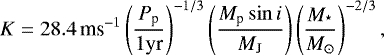\begin{equation*}K = 28.4\, \textrm{ms}^{-1} \left(\frac{P_{\textrm{p}}}{1 \textrm{yr}} \right)^{-1/3} \left(\frac{M_{\textrm{p}} \sin i}{M_{\textrm{J}}}\right) \left(\frac{M_{^{\star}}}{ M_{\odot}}\right)^{-2/3}, \end{equation*}