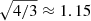 $ \sqrt{4/3} \approx 1.15 $