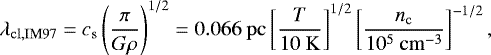 \begin{equation*} \lambda_{\mathrm{cl,IM97}}= c_{\mathrm{s}}\left(\frac{\pi}{G\rho}\right)^{1/2}= 0.066~\mathrm{pc} \left[\frac{T}{10~\mathrm{K}}\right]^{1/2} \left[\frac{n_{\mathrm{c}}}{10^{5}~\mathrm{cm}^{-3}}\right]^{-1/2}, \end{equation*}