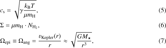 \begin{align*} &c_{\textrm{s}} = \sqrt{\gamma \frac{k_{\mathrm{B}}T}{\mu m_{\mathrm{H}}}}, \\ &\Sigma = \mu m_{\mathrm{H}} \cdot N_{\mathrm{H}_2}, \\ &\Omega_{\mathrm{epi}} \equiv \Omega_{\mathrm{ang}} = \frac{v_{\mathrm{Kepler}}(r)}{r} \approx \sqrt{\frac{GM_{\star}}{r^3}},\end{align*}