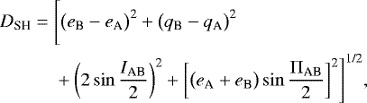 \begin{equation*} \begin{aligned} D_{\textrm{SH}} = {} & \Bigg[\big(e_{\textrm{B}} - e_{\textrm{A}}\big)^{\textrm{2}} &#x002B; \big(q_{\textrm{B}} - q_{\textrm{A}}\big)^{\textrm{2}} \\ & &#x002B; \bigg(2 \sin \frac{I_{\textrm{AB}}}{2} \bigg)^{\textrm{2}} &#x002B; \bigg[\big(e_{\textrm{A}} &#x002B; e_{\textrm{B}}\big) \sin \frac{\Pi_{\textrm{AB}}}{2}\bigg]^{\textrm{2}}\Bigg]^{\textrm{1/2}},\end{aligned} \end{equation*}