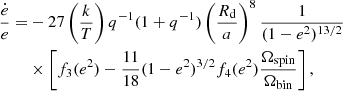 $$ \begin{aligned} \frac{\dot{e}}{e} =&-27 \left(\frac{k}{T}\right)q^{-1}(1+q^{-1})\left(\frac{R_\mathrm{d} }{a}\right)^8 \frac{1}{(1-e^2)^{13/2}}\nonumber \\&\times \left[f_3(e^2) - \frac{11}{18} (1-e^2)^{3/2} f_4(e^2)\frac{\Omega _\mathrm{spin} }{\Omega _\mathrm{bin} }\right], \end{aligned} $$
