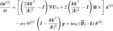 $$ \begin{aligned} \frac{\mathrm{d} \boldsymbol{u}^{(0)}}{\mathrm{d} t}&= \left[ \left( \frac{2\, \boldsymbol{k} \boldsymbol{k}^{\top }}{|\boldsymbol{k}|^2}-\boldsymbol{I} \right) \boldsymbol{\nabla } \boldsymbol{U}_0 + 2 \left( \frac{ \boldsymbol{k} \boldsymbol{k}^{\top }}{|\boldsymbol{k}|^2}-\boldsymbol{I} \right) \boldsymbol{\Omega } \, \times \right] \, \boldsymbol{u}^{(0)} \nonumber \\&\quad - \alpha _{\rm T} \, \Theta ^{(0)} \, \left( \boldsymbol{I} - \frac{ \boldsymbol{k} \boldsymbol{k}^{\top }}{|\boldsymbol{k}|^2} \right) \boldsymbol{g} + \mathrm{i} \alpha _B \, (\boldsymbol{\widetilde{B}}_0 \boldsymbol{\cdot } \boldsymbol{k} ) \, \boldsymbol{b}^{(0)}. \end{aligned} $$