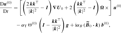 $$ \begin{aligned}&\frac{\mathrm{D} \boldsymbol{u}^{(0)}}{\mathrm{D} t} = \left[ \left( \frac{2\, \boldsymbol{k} \boldsymbol{k}^{\top }}{|\boldsymbol{k}|^2}-\boldsymbol{I} \right) \boldsymbol{\nabla } \boldsymbol{U}_0 + 2 \left( \frac{ \boldsymbol{k} \boldsymbol{k}^{\top }}{|\boldsymbol{k}|^2} - \boldsymbol{I} \right) \boldsymbol{\Omega } \, \times \right] \, \boldsymbol{u}^{(0)} \nonumber \\&\qquad \qquad - \alpha _{\rm T} \, \Theta ^{(0)} \, \left( \boldsymbol{I} -\frac{ \boldsymbol{k} \boldsymbol{k}^{\top }}{|\boldsymbol{k}|^2} \right) \boldsymbol{g} + \mathrm{i} \alpha _B \, (\boldsymbol{\widetilde{B}}_0 \boldsymbol{\cdot } \boldsymbol{k} ) \, \boldsymbol{b}^{(0)}, \end{aligned} $$