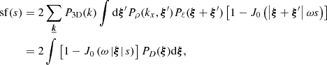 $$ \begin{aligned} \mathrm{sf} (s)&= 2 \sum _{\boldsymbol{\underline{k}}} P_{\rm 3D}(k) \int \mathrm{d} \boldsymbol{\xi }^{\prime } P_{\rho }(k_x,\boldsymbol{\xi }^{\prime }) P_{\ell }(\boldsymbol{\xi } + \boldsymbol{\xi }^{\prime }) \left[ 1 - J_0\left(\left| \boldsymbol{\xi } + \boldsymbol{\xi }^{\prime } \right| \omega s \right) \right] \\&= 2 \int \left[ 1 - J_0\left( \omega \left| \boldsymbol{\xi } \right| s \right)\right] P_{D}(\boldsymbol{\xi }) \mathrm{d} \boldsymbol{\xi }, \end{aligned} $$