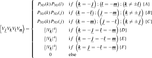 $$ \begin{aligned} \left\langle V_{\boldsymbol{\underline{j}}} V_{\boldsymbol{\underline{k}}} V_{\boldsymbol{\underline{l}}} V_{\boldsymbol{\underline{m}}} \right\rangle = \left\{ \begin{array}{cl} P_{\rm 3D}(k) P_{\rm 3D}(l)&\mathrm if \ \left(\boldsymbol{\underline{k}}=- \boldsymbol{\underline{j}}\right) ; \left(\boldsymbol{\underline{l}}=- \boldsymbol{\underline{m}}\right); \left(\boldsymbol{\underline{k}} \ne \pm \boldsymbol{\underline{l}}\right) \, \{A\} \\ P_{\rm 3D}(k) P_{\rm 3D}(j)&\mathrm if \ \left(\boldsymbol{\underline{k}}=- \boldsymbol{\underline{l}}\right) ; \left(\boldsymbol{\underline{j}}=- \boldsymbol{\underline{m}}\right); \left(\boldsymbol{\underline{k}} \ne \pm \boldsymbol{\underline{j}}\right) \, \{B\} \\ P_{\rm 3D}(k) P_{\rm 3D}(j)&\mathrm if \ \left(\boldsymbol{\underline{k}}=- \boldsymbol{\underline{m}}\right) ; \left(\boldsymbol{\underline{j}}=- \boldsymbol{\underline{l}}\right); \left(\boldsymbol{\underline{k}} \ne \pm \boldsymbol{\underline{j}}\right) \, \{C\} \\ \left\langle | V_{\boldsymbol{\underline{k}}} |^4 \right\rangle&\mathrm if \ \left(\boldsymbol{\underline{k}}=- \boldsymbol{\underline{j}} = \boldsymbol{\underline{l}} = - \boldsymbol{\underline{m}}\right) \{D\} \, \\ \left\langle | V_{\boldsymbol{\underline{k}}} |^4 \right\rangle&\mathrm if \ \left(\boldsymbol{\underline{k}}=- \boldsymbol{\underline{j}} = -\boldsymbol{\underline{l}} = \boldsymbol{\underline{m}}\right) \{E\} \, \\ \left\langle | V_{\boldsymbol{\underline{k}}} |^4 \right\rangle&\mathrm if \ \left(\boldsymbol{\underline{k}}= \boldsymbol{\underline{j}} = - \boldsymbol{\underline{l}} = - \boldsymbol{\underline{m}}\right) \{F\} \, \\ 0&\mathrm{else} \\ \end{array} \right. \end{aligned} $$