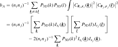 $$ \begin{aligned} b_A&= (n_i n_j)^{-1} \sum _{\boldsymbol{\underline{k}} \ne \pm \boldsymbol{\underline{l}}} P_{\rm 3D}(k) P_{\rm 3D}(l) \int \left| C_{\boldsymbol{\theta }_i, \boldsymbol{r}_i}(\boldsymbol{\underline{k}}) \right|^2 \left| C_{\boldsymbol{\theta }_j, \boldsymbol{r}_j}(\boldsymbol{\underline{l}}) \right|^2 \\&= (n_i n_j)^{-1} \left[ \sum _{\boldsymbol{\underline{k}}} P_{\rm 3D}(k) I_{s_i}(\boldsymbol{\underline{k}}) \right] \left[ \sum _{\boldsymbol{\underline{l}}} P_{\rm 3D}(l) I_{s_j}(\boldsymbol{\underline{l}}) \right] \\&\qquad \qquad \qquad - 2 (n_i n_j)^{-1} \sum _{\boldsymbol{\underline{k}}}P_{\rm 3D}(k)^2 I_{s_i}(\boldsymbol{\underline{k}}) I_{s_j}(\boldsymbol{\underline{k}}). \end{aligned} $$