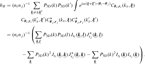 $$ \begin{aligned} b_B&= (n_i n_j)^{-1} \sum _{\boldsymbol{\underline{k}} \ne \pm \boldsymbol{\underline{k}^{\prime }}} P_{\rm 3D}(k) P_{\rm 3D}(k^{\prime }) \int e^{i \omega (\boldsymbol{\xi } + \boldsymbol{\xi }^{\prime }) \cdot (\boldsymbol{\theta }_i - \boldsymbol{\theta }_j)} C_{\boldsymbol{\theta }_i, \boldsymbol{r}_i}(k_x,\boldsymbol{\xi }) \\&\qquad \qquad C_{\boldsymbol{\theta }_i, \boldsymbol{r}_i}(k_x^{\prime },\boldsymbol{\xi }^{\prime }) C_{\boldsymbol{\theta }_j, \boldsymbol{r}_j}^*(k_x,\boldsymbol{\xi }) C_{\boldsymbol{\theta }_j, \boldsymbol{r}_j}^*(k_x^{\prime },\boldsymbol{\xi }^{\prime }) \\&= (n_i n_j)^{-1} \left( \sum _{\boldsymbol{\underline{k}}, \boldsymbol{\underline{l}}} P_{\rm 3D}(k) P_{\rm 3D}(l) J_{s_i}(\boldsymbol{\underline{k}}, \boldsymbol{\underline{l}}) J_{s_j}^*(\boldsymbol{\underline{k}}, \boldsymbol{\underline{l}})\right.\\&\qquad \qquad \left.- \sum _{\boldsymbol{\underline{k}}} P_{\rm 3D}(k)^2 J_{s_i}(\boldsymbol{\underline{k}}, \boldsymbol{\underline{k}}) J_{s_j}^*(\boldsymbol{\underline{k}}, \boldsymbol{\underline{k}}) - \sum _{\boldsymbol{\underline{k}}} P_{\rm 3D}(k)^2 I_{s_i}(\boldsymbol{\underline{k}}) I_{s_j} (\boldsymbol{\underline{k}}) \right). \end{aligned} $$