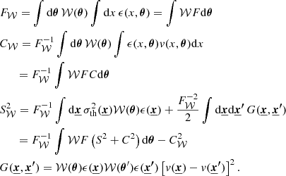 $$ \begin{aligned}&F_{\mathcal{W} } = \int \mathrm{d} {\boldsymbol{\theta }} \, \mathcal{W} ({\boldsymbol{\theta }}) \int \mathrm{d} x \, \epsilon (x, {\boldsymbol{\theta }}) = \int \mathcal{W} F \mathrm{d} {\boldsymbol{\theta }} \\&C_{\mathcal{W} } = F_{\mathcal{W} }^{-1} \int \mathrm{d} {\boldsymbol{\theta }} \, \mathcal{W} ({\boldsymbol{\theta }}) \int \epsilon (x, {\boldsymbol{\theta }}) v(x, {\boldsymbol{\theta }}) \mathrm{d} x \\&\quad \,\,\; = F_{\mathcal{W} }^{-1} \int \mathcal{W} F C \mathrm{d} {\boldsymbol{\theta }} \\&S^2_{\mathcal{W} } = F_{\mathcal{W} }^{-1} \int \mathrm{d} {\boldsymbol{\underline{x}}} \, \sigma _{\rm th}^2({\boldsymbol{\underline{x}}}) \mathcal{W} ({\boldsymbol{\theta }}) \epsilon ({\boldsymbol{\underline{x}}}) + \frac{ F_{\mathcal{W} }^{-2}}{2} \int \mathrm{d} {\boldsymbol{\underline{x}}} \mathrm{d} {\boldsymbol{\underline{x}^{\prime }}} \, G({\boldsymbol{\underline{x}}}, {\boldsymbol{\underline{x}^{\prime }}})\\&\quad \,\,\; = F_{\mathcal{W} }^{-1} \int \mathcal{W} F \left(S^2 + C^2 \right) \mathrm{d} {\boldsymbol{\theta }} - C_{\mathcal{W} }^2 \\&G({\boldsymbol{\underline{x}}}, {\boldsymbol{{\underline{x}}^{\prime }}}) = \mathcal{W} ({\boldsymbol{\theta }}) \epsilon ({\boldsymbol{\underline{x}}}) \mathcal{W} ({\boldsymbol{\theta }}^{\prime }) \epsilon ({\boldsymbol{\underline{x}^{\prime }}}) \left[v({\boldsymbol{\underline{x}}})-v({\boldsymbol{\underline{x}^{\prime }}})\right]^2. \end{aligned} $$