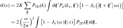 $$ \begin{aligned} \mathrm{sf} (s)&=2 K \sum _{\boldsymbol{\underline{k}}} P_{\rm 3D}(k) \int \mathrm{d} \boldsymbol{\xi }^{\prime } P_{\rho }(k_x,\boldsymbol{\xi }^{\prime }) \left[ 1 - J_0\left(\left| \boldsymbol{\xi } + \boldsymbol{\xi }^{\prime } \right| \omega s \right) \right] \nonumber \\&= 2 \left(\frac{\omega }{2\pi }\right)^2 \int \left[ 1 - J_0\left( \omega \left| \boldsymbol{\xi } \right| s \right)\right] P_{\rm 2D}(\boldsymbol{\xi }) \mathrm{d} \boldsymbol{\xi } , \end{aligned} $$