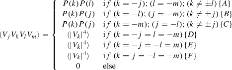$$ \begin{aligned} \langle V_j V_k V_l V_m \rangle = \left\{ \begin{array}{cl} P(k) P(l)&\mathrm if \ (k=-j) ; (l=-m) ; (k \ne \pm l) \, \{A\}\\ P(k) P(j)&\mathrm if \ (k=-l) ; (j=-m) ; (k \ne \pm j) \, \{B\}\\ P(k) P(j)&\mathrm if \ (k=-m) ; (j=-l) ; (k \ne \pm j) \, \{C\}\\ \langle |V_k|^4 \rangle&\mathrm if \ (k = -j = l = -m) \, \{D\}\\ \langle |V_k|^4 \rangle&\mathrm if \ (k = -j = -l = m) \, \{E\}\\ \langle |V_k|^4 \rangle&\mathrm if \ (k = j = -l = -m) \, \{F\}\\ 0&\mathrm{else} \\ \end{array} \right. \end{aligned} $$