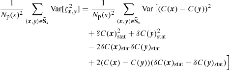 $$ \begin{aligned} \frac{1}{N_{\rm p}(s)^2} \sum _{({{\boldsymbol{x}}}, {\boldsymbol{y}}) \in \boldsymbol{\tilde{\mathrm{S}}}_s} \mathrm{Var} [\zeta _{{{\boldsymbol{x}}}, {\boldsymbol{y}}}^2]&= \frac{1}{N_{\rm p}(s)^2} \sum _{({{\boldsymbol{x}}}, {\boldsymbol{y}}) \in \boldsymbol{\tilde{\mathrm{S}}}_s} \mathrm{Var} \left[ (C({{\boldsymbol{x}}})-C({\boldsymbol{y}}))^2\right. \\&\quad + \delta C({{\boldsymbol{x}}})_{\rm stat}^2 + \delta C({\boldsymbol{y}})_{\rm stat}^2 \\&\quad - 2 \delta C({{\boldsymbol{x}}})_{\rm stat} \delta C({\boldsymbol{y}})_{\rm stat} \\&\quad + 2 (C({{\boldsymbol{x}}})-C({\boldsymbol{y}})) (\delta C({{\boldsymbol{x}}})_{\rm stat} - \delta C({\boldsymbol{y}})_{\rm stat})\Big ] \end{aligned} $$