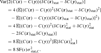 $$ \begin{aligned} \mathrm{Var}&[2 (C({{\boldsymbol{x}}})-C({\boldsymbol{y}})) (\delta C({{\boldsymbol{x}}})_{\rm stat} - \delta C({\boldsymbol{y}})_{\rm stat})] \\&= 4 \, (\mathbb{E} [(C({{\boldsymbol{x}}})-C({\boldsymbol{y}}))^2 (\delta C({{\boldsymbol{x}}})_{\rm stat} - \delta C({\boldsymbol{y}})_{\rm stat})^2] \\&\quad - \mathbb{E} [(C({{\boldsymbol{x}}})-C({\boldsymbol{y}})) (\delta C({{\boldsymbol{x}}})_{\rm stat} - \delta C({\boldsymbol{y}})_{\rm stat})]^2) \\&= 4 \,\mathbb{E} [(C({{\boldsymbol{x}}})-C({\boldsymbol{y}}))^2 (\delta C({{\boldsymbol{x}}})_{\rm stat}^2 + \delta C({\boldsymbol{y}})_{\rm stat}^2 \\&\quad - 2 \delta C({{\boldsymbol{x}}})_{\rm stat} \delta C({\boldsymbol{y}})_{\rm stat})] \\&= 8 \, \mathbb{E} [(C({{\boldsymbol{x}}})-C({\boldsymbol{y}}))^2]\mathbb{E} [\delta C({{\boldsymbol{x}}})_{\rm stat}^2] \\&= 8 \text{ SF}(s) \sigma _{\text{ stat}, C}^2. \end{aligned} $$