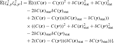 $$ \begin{aligned} \mathbb{E} [\zeta ^2_{{{\boldsymbol{x}}}, {\boldsymbol{y}}} \zeta ^2_{{\boldsymbol{x}}, {\boldsymbol{y}}\prime }]&= \mathbb{E} [((C({{\boldsymbol{x}}})-C({\boldsymbol{y}}))^2 + \delta C({{\boldsymbol{x}}})_{\rm stat}^2 + \delta C({\boldsymbol{y}})_{\rm stat}^2 \\&\quad - 2 \delta C({{\boldsymbol{x}}})_{\rm stat} \delta C({\boldsymbol{y}})_{\rm stat} \\&\quad + 2 (C({{\boldsymbol{x}}})-C({\boldsymbol{y}})) (\delta C({{\boldsymbol{x}}})_{\rm stat} - \delta C({\boldsymbol{y}})_{\rm stat})) \\&\quad \times ((C({{\boldsymbol{x}}})-C({\boldsymbol{y}}\prime ))^2 + \delta C( {{\boldsymbol{x}}})_{\rm stat}^2 + \delta C({\boldsymbol{y}}\prime )_{\rm stat}^2 \\&\quad - 2 \delta C({{\boldsymbol{x}}})_{\rm stat} \delta C({\boldsymbol{y}}\prime )_{\rm stat} \\&\quad + 2 (C({{\boldsymbol{x}}})-C({\boldsymbol{y}}\prime )) (\delta C({{\boldsymbol{x}}})_{\rm stat} - \delta C({\boldsymbol{y}}\prime )_{\rm stat}))]. \end{aligned} $$