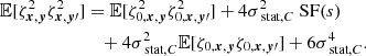 $$ \begin{aligned} \mathbb{E} [\zeta ^2_{{{\boldsymbol{x}}}, {\boldsymbol{y}}} \zeta ^2_{{\boldsymbol{x}}, {\boldsymbol{y}}\prime }]&= \mathbb{E} [\zeta ^2_{0, {{\boldsymbol{x}}}, {\boldsymbol{y}}} \zeta ^2_{0, {\boldsymbol{x}}, {\boldsymbol{y}}\prime }] + 4 \sigma _{\text{ stat}, C}^2 \text{ SF}(s) \\&\quad + 4 \sigma _{\text{ stat}, C}^2 \mathbb{E} [\zeta _{0,{{\boldsymbol{x}}}, {\boldsymbol{y}}} \zeta _{0,{\boldsymbol{x}}, {\boldsymbol{y}}\prime }]+ 6 \sigma _{\text{ stat}, C}^4. \end{aligned} $$