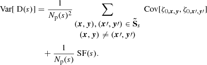 $$ \begin{aligned} \text{ Var}[\text{ D}(s)]&= \frac{1}{N_{\rm p}(s)^2} \sum _{\begin{matrix} ({{\boldsymbol{x}}}, {\boldsymbol{y}}), ({\boldsymbol{x}}\prime , {\boldsymbol{y}}\prime ) \in \boldsymbol{\tilde{\mathrm{S}}}_s \\ ({{\boldsymbol{x}}}, {\boldsymbol{y}}) \ne ({\boldsymbol{x}}\prime , {\boldsymbol{y}}\prime ) \end{matrix}} \text{ Cov} [\zeta _{0, {{\boldsymbol{x}}}, {\boldsymbol{y}}}, \zeta _{0, {\boldsymbol{x}}\prime , {\boldsymbol{y}}\prime }] \\&\quad + \frac{1}{N_{\rm p}(s)} \text{ SF}(s). \end{aligned} $$