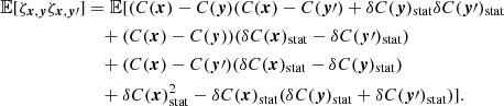 $$ \begin{aligned} \mathbb{E} [\zeta _{{{\boldsymbol{x}}}, {\boldsymbol{y}}} \zeta _{{\boldsymbol{x}}, {\boldsymbol{y}}\prime }]&= \mathbb{E} [(C({{\boldsymbol{x}}})-C({\boldsymbol{y}})(C({{\boldsymbol{x}}})-C({\boldsymbol{y}}\prime ) + \delta C({\boldsymbol{y}})_{\rm stat}\delta C({\boldsymbol{y}}\prime )_{\rm stat} \\&\quad + (C({{\boldsymbol{x}}})-C({\boldsymbol{y}}))(\delta C({{\boldsymbol{x}}})_{\rm stat}-\delta C({\boldsymbol{y}}\prime )_{\rm stat}) \\&\quad + (C({{\boldsymbol{x}}})-C({\boldsymbol{y}}\prime ) (\delta C({{\boldsymbol{x}}})_{\rm stat}-\delta C({\boldsymbol{y}})_{\rm stat}) \\&\quad + \delta C({{\boldsymbol{x}}})_{\rm stat}^2 - \delta C({{\boldsymbol{x}}})_{\rm stat} (\delta C({{\boldsymbol{y}}})_{\rm stat}+\delta C({\boldsymbol{y}}\prime )_{\rm stat}) ]. \end{aligned} $$