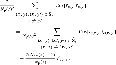 $$ \begin{aligned} \frac{2}{N_{\rm p}(s)^2}&\sum _{\begin{matrix} ({{\boldsymbol{x}}}, {\boldsymbol{y}}), ({{\boldsymbol{x}}},{\boldsymbol{y}}\prime ) \in \boldsymbol{\tilde{\mathrm{S}}}_s \\ {\boldsymbol{y}} \ne {\boldsymbol{y}}\prime \end{matrix}} \text{ Cov} [\zeta _{{{\boldsymbol{x}}}, {\boldsymbol{y}}}, \zeta _{{\boldsymbol{x}}, {\boldsymbol{y}}\prime }] \\&= \frac{1}{N_{\rm p}(s)^2} \sum _{\begin{matrix} ({{\boldsymbol{x}}}, {\boldsymbol{y}}), ({\boldsymbol{x}}\prime , {\boldsymbol{y}}\prime ) \in \boldsymbol{\tilde{\mathrm{S}}}_s \\ ({{\boldsymbol{x}}}, {\boldsymbol{y}}) \ne ({\boldsymbol{x}}\prime , {\boldsymbol{y}}\prime ) \end{matrix}} \text{ Cov} [\zeta _{0, {{\boldsymbol{x}}}, {\boldsymbol{y}}}, \zeta _{0, {\boldsymbol{x}}\prime , {\boldsymbol{y}}\prime }] \\&\quad + \frac{2(N_{\rm nei}(s)-1)}{N_{\rm p}(s)} \sigma _{\text{ stat}, C}^4. \end{aligned} $$