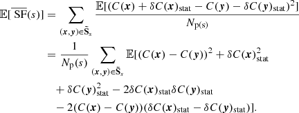 $$ \begin{aligned} \mathbb{E} [\overline{\text{ SF}}(s)]&= \sum _{({{\boldsymbol{x}}}, {\boldsymbol{y}}) \in \boldsymbol{\tilde{\mathrm{S}}}_s} \frac{\mathbb{E} [ (C({{\boldsymbol{x}}}) + \delta C({{\boldsymbol{x}}})_{\rm stat} - C({\boldsymbol{y}})- \delta C({\boldsymbol{y}})_{\rm stat})^2 ]}{N_{\rm p(s)}} \\&= \frac{1}{N_{\rm p}(s)} \sum _{({{\boldsymbol{x}}}, {\boldsymbol{y}}) \in \boldsymbol{\tilde{\mathrm{S}}}_s} \mathbb{E} [ (C({{\boldsymbol{x}}}) - C({\boldsymbol{y}}))^2 + \delta C({{\boldsymbol{x}}})_{\rm stat}^2 \\&\quad + \delta C({\boldsymbol{y}})_{\rm stat}^2 - 2 \delta C({{\boldsymbol{x}}})_{\rm stat}\delta C({\boldsymbol{y}})_{\rm stat} \\&\quad - 2 (C({{\boldsymbol{x}}}) - C({\boldsymbol{y}})) (\delta C({{\boldsymbol{x}}})_{\rm stat} - \delta C({\boldsymbol{y}})_{\rm stat})]. \end{aligned} $$