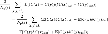 $$ \begin{aligned} \frac{2}{N_{\rm p}(s)}&\sum _{({{\boldsymbol{x}}}, {\boldsymbol{y}}) \in \boldsymbol{\tilde{\mathrm{S}}}_s} \mathbb{E} [(C({{\boldsymbol{x}}}) - C({\boldsymbol{y}})) (\delta C({{\boldsymbol{x}}})_{\rm stat} - \delta C({\boldsymbol{y}})_{\rm stat})] \\&= \frac{2}{N_{\rm p}(s)} \sum _{({{\boldsymbol{x}}}, {\boldsymbol{y}}) \in \boldsymbol{\tilde{\mathrm{S}}}_s} (\mathbb{E} [C({{\boldsymbol{x}}})\delta C({{\boldsymbol{x}}})_{\rm stat}] - \mathbb{E} [C({{\boldsymbol{x}}})\delta C({\boldsymbol{y}})_{\rm stat}] \\&\quad - \mathbb{E} [C({\boldsymbol{y}})\delta C({{\boldsymbol{x}}})_{\rm stat}]+\mathbb{E} [C({\boldsymbol{y}})\delta C({\boldsymbol{y}})_{\rm stat}])). \end{aligned} $$