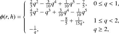 \begin{equation*} \phi(r, h) = \left\{\begin{array}{ll} \frac{2}{3} q^2 - \frac{3}{10} q^4 &#x002B; \frac{1}{10} q^5 - \frac{7}{5} ,& 0 \leq q < 1 ,\\[2pt] \frac{4}{3} q^2 - q^3 &#x002B; \frac{3}{10} q^4 -\frac{1}{10} q^5 \\[2pt] \hskip50pt -\frac{8}{5} &#x002B; \frac{1}{15q} ,& 1 \leq q < 2 ,\\[2pt] -\frac{1}{q} , & q \geq 2, \end{array} \right.\end{equation*}